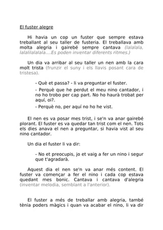 El fuster alegre
Hi havia un cop un fuster que sempre estava
treballant al seu taller de fusteria. El treballava amb
molta alegria i gairebé sempre cantava (lalalala,
lalalilalalala....Es poden inventar diferents ritmes.)
Un dia va arribar al seu taller un nen amb la cara
molt trista (frunzir el suny i els llavis posant cara de
tristesa).
- Què et passa? - li va preguntar el fuster.
- Perquè que he perdut el meu nino cantador, i
no ho trobo per cap part. No ho haurà trobat per
aquí, oi?.
- Perquè no, per aquí no ho he vist.
El nen es va posar mes trist, i se'n va anar gairebé
plorant. El fuster es va quedar tan trist com el nen. Tots
els dies anava el nen a preguntar, si havia vist al seu
nino cantador.
Un dia el fuster li va dir:
- No et preocupis, jo et vaig a fer un nino i segur
que t'agradarà.
Aquest dia el nen se'n va anar més content. El
fuster va començar a fer el nino i cada cop estava
quedant mes bonic. Cantava i cantava d'alegria
(inventar melodia, semblant a l'anterior).
El fuster a més de treballar amb alegria, també
tènia poders màgics i quan va acabar el nino, li va dir
 
