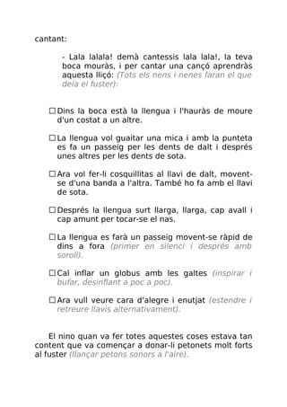 cantant:
- Lala lalala! demà cantessis lala lala!, la teva
boca mouràs, i per cantar una cançó aprendràs
aquesta lliçó: (Tots els nens i nenes faran el que
deia el fuster):
Dins la boca està la llengua i l'hauràs de moure
d'un costat a un altre.
La llengua vol guaitar una mica i amb la punteta
es fa un passeig per les dents de dalt i després
unes altres per les dents de sota.
Ara vol fer-li cosquillitas al llavi de dalt, movent-
se d'una banda a l'altra. També ho fa amb el llavi
de sota.
Després la llengua surt llarga, llarga, cap avall i
cap amunt per tocar-se el nas.
La llengua es farà un passeig movent-se ràpid de
dins a fora (primer en silenci i després amb
soroll).
Cal inflar un globus amb les galtes (inspirar i
bufar, desinflant a poc a poc).
Ara vull veure cara d'alegre i enutjat (estendre i
retreure llavis alternativament).
El nino quan va fer totes aquestes coses estava tan
content que va començar a donar-li petonets molt forts
al fuster (llançar petons sonors a l'aire).
 