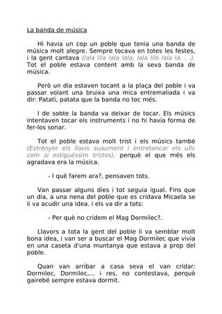 La banda de música
Hi havia un cop un poble que tenia una banda de
música molt alegre. Sempre tocava en totes les festes,
i la gent cantava (lala lila lala lala, lala lilo lala la. . .).
Tot el poble estava content amb la seva banda de
música.
Però un dia estaven tocant a la plaça del poble i va
passar volant una bruixa una mica entremaliada i va
dir: Patati, patata que la banda no toc més.
I de sobte la banda va deixar de tocar. Els músics
intentaven tocar els instruments i no hi havia forma de
fer-los sonar.
Tot el poble estava molt trist i els músics també
(Estrènyer els llavis suaument i entretancar els ulls
com si estiguéssim tristos), perquè el que més els
agradava era la música.
- I què farem ara?, pensaven tots.
Van passar alguns dies i tot seguia igual. Fins que
un dia, a una nena del poble que es cridava Micaela se
li va acudir una idea. i els va dir a tots:
- Per què no cridem el Mag Dormilec?.
Llavors a tota la gent del poble li va semblar molt
bona idea, i van ser a buscar el Mag Dormilec que vivia
en una caseta d'una muntanya que estava a prop del
poble.
Quan van arribar a casa seva el van cridar:
Dormilec, Dormilec,... i res, no contestava, perquè
gairebé sempre estava dormit.
 