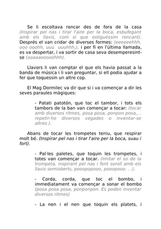 Se li escoltava roncar des de fora de la casa
(Inspirar pel nas i tirar l'aire per la boca, esbufegant
amb els llavis, com sí que estiguéssim roncant).
Després el van cridar de diverses formes: (eeeeeehhh,
ooo ooohh, uuu uuuhhh,), i per fi en l'última llamada,
es va despertar, i va sortir de casa seva desemperesint-
se (aaaaaooooohhh).
Llavors li van comptar el que els havia passat a la
banda de música i li van preguntar, si ell podia ajudar a
fer que toquessin un altre cop.
El Mag Dormilec va dir que si i va començar a dir les
seves paraules màgiques:
- Patati patotón, que toc el tambor, i tots els
tambors de la ban van començar a tocar: (tocar
amb diversos ritmes, posa posa, ponpon posa,...
repetir-ho diversos vegades o inventar-se
altres ).
Abans de tocar les trompetes teniu, que respirar
molt bé. (Inspirar pel nas i tirar l'aire per la boca, suau i
fort).
- Pal·les paletes, que toquin les trompetes, i
totes van començar a tocar. (Imitar el so de la
trompeta, inspirant pel nas i fent soroll amb els
llavis semioberts, pooopopooo, pooopooo. . .).
- Corda, corda, que toc el bombo, i
immediatament va començar a sonar el bombo
(posa posa posa, ponponpon. Es poden inventar
diversos ritmes)
- La nen i el nen que toquin els platets, i
 
