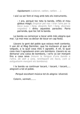 ràpidament (calderet, ratllen, ratllen. . .).
I així va ser fent el mag amb tots els instruments.
- I ara, perquè toc tota la banda, inflés el meu
globus màgic (Inspirar pel nas i tirar l'aire per la
boca suau i llarg, després fort i llarg, diverses
vegades) i direu aquestes paraules: Parra
parranda, que toc tot la banda.
La banda va començar a tocar amb més alegria que
mai. I ja mai mes va deixar de tocar en cap festa.
Llavors la gent del poble que estava molt contenta,
li van dir al Mag Dormilec, que ho invitaven al que ell
volgués, a la qual cosa més li agradés. A ell, la qual
cosa mes li agradaven eren uns bombons. Llavors es va
demanar una caixa de bombons, i se'ls va ser menjant
fins a casa seva (moure la llengua d'una banda a
l'altra, de dalt a sota, rerellepant els llavis, com si
estiguéssim menjant els bombons).
I la banda va continuar tocant, i tocant, i tocant,....
alegrant a tot el poble.
Perquè escoltant música tot és alegria i diversió.
Colorin, vermell,.......
 