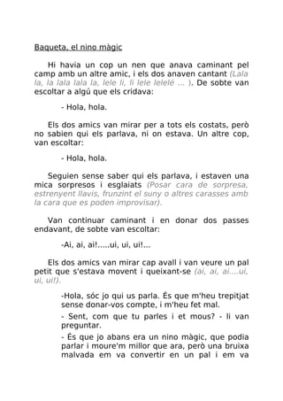 Baqueta, el nino màgic
Hi havia un cop un nen que anava caminant pel
camp amb un altre amic, i els dos anaven cantant (Lala
la, la lala lala la, lele li, li lele lelelé ... ). De sobte van
escoltar a algú que els cridava:
- Hola, hola.
Els dos amics van mirar per a tots els costats, però
no sabien qui els parlava, ni on estava. Un altre cop,
van escoltar:
- Hola, hola.
Seguien sense saber qui els parlava, i estaven una
mica sorpresos i esglaiats (Posar cara de sorpresa,
estrenyent llavis, frunzint el suny o altres carasses amb
la cara que es poden improvisar).
Van continuar caminant i en donar dos passes
endavant, de sobte van escoltar:
-Ai, ai, ai!.....ui, ui, ui!...
Els dos amics van mirar cap avall i van veure un pal
petit que s'estava movent i queixant-se (ai, ai, ai....ui,
ui, ui!).
-Hola, sóc jo qui us parla. És que m'heu trepitjat
sense donar-vos compte, i m'heu fet mal.
- Sent, com que tu parles i et mous? - li van
preguntar.
- És que jo abans era un nino màgic, que podia
parlar i moure'm millor que ara, però una bruixa
malvada em va convertir en un pal i em va
 