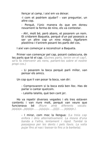 llençar al camp, i així em va deixar.
-I com et podríem ajudar? - van preguntar, un
altre cop.
- Perquè, l'únic manera és que em doneu
novament la forma de nino, els va contestar.
- Ah!, molt bé, però abans, et posarem un nom.
Et cridarem Baqueta, perquè d'un pal posessis a
ser un altre cop un nino màgic. Agafarem
plastilina i t'anirem posant les parts del cos.
I així van començar a reconstruir a Baqueta.
Primer van començar pel cap, posant cadascuna, de
les parts que té el cap. (Quines parts, tenim en el cap?,
se'ls fa intervenir als nens, parlant-los sobre el nostre
propi cos.)
- Li posarem la boca perquè parli millor, van
pensar els amics.
Un cop que li van posar la boca, van dir:
- Comprovarem si la boca està ben lloc. Has de
parlar o cantar quelcom.
- Lalalila lalalilo, què ben cant jo!.
Ho va repetir diverses vegades i els tres estaven
contents i van riure molt, perquè van veure que
funcionava bé (Riure amb diferents vocals:
jajajaja..,jojojojo......,jujujuju....,jijíjiji...., jejejeje.).
- I mirar, com moc la llengua: (La treia cap
enfora i dins alternativament. La movia d'una
banda a l'altra, lentament i ràpid. També la
passejava per les dents i pels llavis. La volia
pujar fins al nas i baixar-la fins a la barbeta).
 