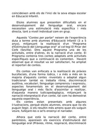 coincideixen amb els de l'inici de la seva etapa escolar
en Educació Infantil.
Els/es alumnes que presenten dificultats en el
desenvolupament del llenguatge oral, encara
necessiten una estimulació més específica i més
directa, tant a nivell Individual com en grup.
Aquests "Contes per parlar" neixen de l'experiència
duta a terme amb alumnes d'Educació Infantil (3 a 5
anys), mitjançant la realització d'un "Programa
d'Estimulació del Llenguatge oral" al col·legi El Pinar del
Corb (Sevilla). Dins aquest Programa una de les
activitats, entre d'altres, és la narració d'un conte. El
Programa contenia tres contes adaptats amb activitats
específiques que a continuació es comenten. Havent
observat que el resultat va ser satisfactori, he ampliat
el repertori de contes.
Els contes van enfocats a la realització de pràxies
bucofacials, d'una forma lúdica, i a més a més en la
majoria d'aquests contes -inventats o adaptat algun
tradicional- també es treballa ritme, discriminació
auditiva, vocabulari, llenguatge comprensiu i expressiu,
aspectes fonamentals en el desenvolupament del
llenguatge oral i més fàcils d'assimilar o realitzar,
d'aquesta manera ludicopedagògica, mitjançant la
narració-interpretació d'un conte, tal com ha demostrat
aquesta experiència.
Els contes estan presentats amb algunes
il·lustracions, perquè els/es alumnes, encara que no els
puguin llegir, sí els resultin més amens quan els vulguin
veure, fullejant-los o se'ls ensenyi el narrador.
Alhora que està la narració del conte, entre
parèntesis, apareixen els exercicis d'estimulació del
llenguatge oral (Pràxies, ritme, respiració, discriminació
 