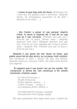 - I mirar el que faig amb els llavis: (Estrènyer-los
i obrir-los. Els posava com a somriure i després
seriós. Es mossegava suaument el de dalt i
després el de sota, .... )
- Ara t'anem a posar el nas perquè respiris
millor. A veure si respires bé, li van dir un cop
que se li van col·locar. (Prendre aire pel nas i
tirar-ho per la boca, primer suau i després
quelcom més fort.) (Després prenent aire pel
nas, tirar-ho en tres vegades per la boca primer
suau i després fort. Prendre aire per la boca i
tirar-ho pel nas.)
Després li van posar els ulls: Quan va notar, que
podia veure bé els dos amics, es va posar molt content.
(Va començar a obrir i tancar els dos ulls alhora,
després obria un i tancava l'altre, els obria molt durant
uns segons).
El següent que li van posar van ser les orelles. Per
comprovar si sentia bé, van començar a fer sorolls
d'animals i d'altres coses:
- La vaca (muuuuuu...)
- El gat (miauuuu)
- El gos (guauu, guauu, ... )
- L'ànec (cuaaa, cuaaa,..),
- La campana (tilinn, tilííinn,..)
- Un bebè plorant (uuaaa, uuaaaa)
- Una persona rient (jajaja, jajaja)
Els nens participen fent algun dels sons, o dient els
 
