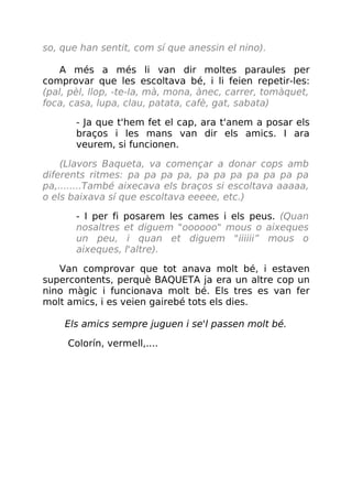 so, que han sentit, com sí que anessin el nino).
A més a més li van dir moltes paraules per
comprovar que les escoltava bé, i li feien repetir-les:
(pal, pèl, llop, -te-la, mà, mona, ànec, carrer, tomàquet,
foca, casa, lupa, clau, patata, cafè, gat, sabata)
- Ja que t'hem fet el cap, ara t'anem a posar els
braços i les mans van dir els amics. I ara
veurem, si funcionen.
(Llavors Baqueta, va començar a donar cops amb
diferents ritmes: pa pa pa pa, pa pa pa pa pa pa pa
pa,........També aixecava els braços si escoltava aaaaa,
o els baixava sí que escoltava eeeee, etc.)
- I per fi posarem les cames i els peus. (Quan
nosaltres et diguem "oooooo" mous o aixeques
un peu, i quan et diguem "iiiiii” mous o
aixeques, l'altre).
Van comprovar que tot anava molt bé, i estaven
supercontents, perquè BAQUETA ja era un altre cop un
nino màgic i funcionava molt bé. Els tres es van fer
molt amics, i es veien gairebé tots els dies.
Els amics sempre juguen i se'l passen molt bé.
Colorín, vermell,....
 