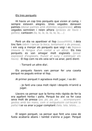 Els tres porquets
Hi havia un cop tres porquets que vivien al camp, i
sempre estaven alegres. Unes vegades donaven
palmes (donar palmes amb distintes seqüències), altres
vegades somreien i reien alhora (pràxies de llavis i
galtes), cantaven (la, la, la, la, la, la, la,....).
Però un dia va aparèixer el llop (uuuuhhhh), i deia
tinc fam (obrir i tancar la boca, lentament o de pressa),
i em vaig a menjar als porquets que vegi i es llepava
(moure la llengua d'un costat a un altre). Els tres
porquets es van amagar molt esglaiats (posar
expressió d'esglaiats, frunzir el suny i estrènyer els
llavis). El llop com no els veia se'n va anar, però dient:
- Tornaré un altre dia!.
Els porquets llavors van pensar fer una caseta
perquè no pogués entrar el llop.
Al primer porquet li agradava molt jugar, i va dir:
- Jo faré una casa molt ràpid i després m'aniré a
jugar.
Llavors va pensar que la forma més ràpida de fer-la
era agafant herba i palla. Perquè bo així va fer casa
seva molt de pressa (pa, po, pa, pa. . . acompanyant
gestos amb les mans, com si estiguéssim col·locant la
palla) i se va anar a jugar comptant (lala, lala, lalala,.....
El segon porquet, va pensar que fent una casa de
fusta acabaria abans i també s'aniria a jugar. Perquè
 