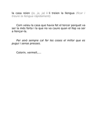 la casa reien (jo, ja, ja) i li treien la llengua (ficar i
treure la llengua ràpidament).
Com veieu la casa que havia fet el tercer porquet va
ser la més forta i la que no va caure quan el llop va ser
a llençar-la.
Per això sempre cal fer les coses el millor que es
pugui i sense presses.
Colorin, vermell,....
 
