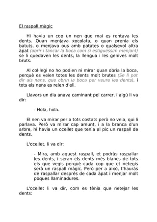 El raspall màgic
Hi havia un cop un nen que mai es rentava les
dents. Quan menjava xocolata, o quan prenia els
batuts, o menjava ous amb patates o qualsevol altra
àpat (obrir i tancar la boca com si estiguéssim menjant)
se li quedaven les dents, la llengua i les genives molt
bruts.
Al col·legi no ho podien ni mirar quan obria la boca,
perquè es veien totes les dents molt brutes (Se li pot
dir als nens, que obrin la boca per veure les dents), i
tots els nens es reien d'ell.
Llavors un dia anava caminant pel carrer, i algú li va
dir:
- Hola, hola.
El nen va mirar per a tots costats però no veia, qui li
parlava. Però va mirar cap amunt, i a la branca d'un
arbre, hi havia un ocellet que tenia al pic un raspall de
dents.
L'ocellet, li va dir:
- Mira, amb aquest raspall, et podràs raspallar
les dents, i seran els dents més blancs de tots
els que vegis perquè cada cop que et netegis
serà un raspall màgic. Però per a això, t'hauràs
de raspallar després de cada àpat i menjar molt
poques llaminadures.
L'ocellet li va dir, com es tènia que netejar les
dents:
 