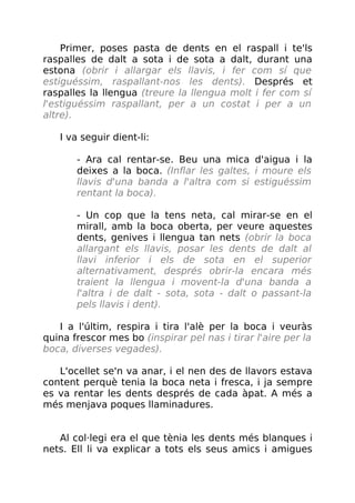 Primer, poses pasta de dents en el raspall i te'ls
raspalles de dalt a sota i de sota a dalt, durant una
estona (obrir i allargar els llavis, i fer com sí que
estiguéssim, raspallant-nos les dents). Després et
raspalles la llengua (treure la llengua molt i fer com sí
l'estiguéssim raspallant, per a un costat i per a un
altre).
I va seguir dient-li:
- Ara cal rentar-se. Beu una mica d'aigua i la
deixes a la boca. (Inflar les galtes, i moure els
llavis d'una banda a l'altra com si estiguéssim
rentant la boca).
- Un cop que la tens neta, cal mirar-se en el
mirall, amb la boca oberta, per veure aquestes
dents, genives i llengua tan nets (obrir la boca
allargant els llavis, posar les dents de dalt al
llavi inferior i els de sota en el superior
alternativament, després obrir-la encara més
traient la llengua i movent-la d'una banda a
l'altra i de dalt - sota, sota - dalt o passant-la
pels llavis i dent).
I a l'últim, respira i tira l'alè per la boca i veuràs
quina frescor mes bo (inspirar pel nas i tirar l'aire per la
boca, diverses vegades).
L'ocellet se'n va anar, i el nen des de llavors estava
content perquè tenia la boca neta i fresca, i ja sempre
es va rentar les dents després de cada àpat. A més a
més menjava poques llaminadures.
Al col·legi era el que tènia les dents més blanques i
nets. Ell li va explicar a tots els seus amics i amigues
 