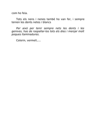 com ho feia.
Tots els nens i nenes també ho van fer, i sempre
tenien les dents netes i blancs
Per això per tenir sempre nets les dents i les
genives, has de raspallar-los tots els dies i menjar molt
poques llaminadures.
Colorin, vermell,....
 