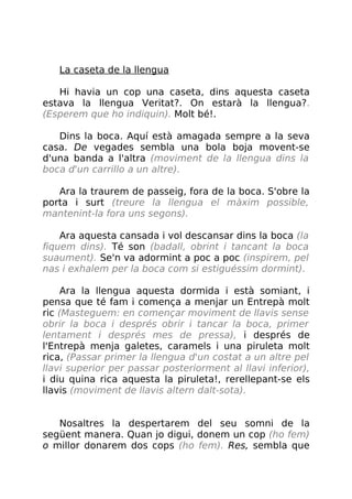 La caseta de la llengua
Hi havia un cop una caseta, dins aquesta caseta
estava la llengua Veritat?. On estarà la llengua?.
(Esperem que ho indiquin). Molt bé!.
Dins la boca. Aquí està amagada sempre a la seva
casa. De vegades sembla una bola boja movent-se
d'una banda a l'altra (moviment de la llengua dins la
boca d'un carrillo a un altre).
Ara la traurem de passeig, fora de la boca. S'obre la
porta i surt (treure la llengua el màxim possible,
mantenint-la fora uns segons).
Ara aquesta cansada i vol descansar dins la boca (la
fiquem dins). Té son (badall, obrint i tancant la boca
suaument). Se'n va adormint a poc a poc (inspirem, pel
nas i exhalem per la boca com si estiguéssim dormint).
Ara la llengua aquesta dormida i està somiant, i
pensa que té fam i comença a menjar un Entrepà molt
ric (Masteguem: en començar moviment de llavis sense
obrir la boca i després obrir i tancar la boca, primer
lentament i després mes de pressa), i després de
l'Entrepà menja galetes, caramels i una piruleta molt
rica, (Passar primer la llengua d'un costat a un altre pel
llavi superior per passar posteriorment al llavi inferior),
i diu quina rica aquesta la piruleta!, rerellepant-se els
llavis (moviment de llavis altern dalt-sota).
Nosaltres la despertarem del seu somni de la
següent manera. Quan jo digui, donem un cop (ho fem)
o millor donarem dos cops (ho fem). Res, sembla que
 