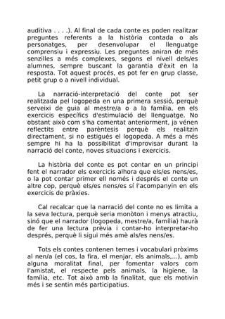 auditiva . . . .). Al final de cada conte es poden realitzar
preguntes referents a la història contada o als
personatges, per desenvolupar el llenguatge
comprensiu i expressiu. Les preguntes aniran de més
senzilles a més complexes, segons el nivell dels/es
alumnes, sempre buscant la garantia d'èxit en la
resposta. Tot aquest procés, es pot fer en grup classe,
petit grup o a nivell individual.
La narració-interpretació del conte pot ser
realitzada pel logopeda en una primera sessió, perquè
serveixi de guia al mestre/a o a la família, en els
exercicis específics d'estimulació del llenguatge. No
obstant això com s'ha comentat anteriorment, ja vénen
reflectits entre parèntesis perquè els realitzin
directament, si no estigués el logopeda. A més a més
sempre hi ha la possibilitat d'improvisar durant la
narració del conte, noves situacions i exercicis.
La història del conte es pot contar en un principi
fent el narrador els exercicis alhora que els/es nens/es,
o la pot contar primer ell només i després el conte un
altre cop, perquè els/es nens/es sí l'acompanyin en els
exercicis de pràxies.
Cal recalcar que la narració del conte no es limita a
la seva lectura, perquè seria monòton i menys atractiu,
sinó que el narrador (logopeda, mestre/a, família) haurà
de fer una lectura prèvia i contar-ho interpretar-ho
després, perquè li sigui més amè als/es nens/es.
Tots els contes contenen temes i vocabulari pròxims
al nen/a (el cos, la fira, el menjar, els animals,...), amb
alguna moralitat final, per fomentar valors com
l'amistat, el respecte pels animals, la higiene, la
família, etc. Tot això amb la finalitat, que els motivin
més i se sentin més participatius.
 