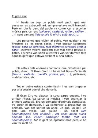 El gran circ
Hi havia un cop un poble molt petit, que mai
passava res extraordinari, sempre estava molt tranquil.
Però un dia la gent del poble va començar a escoltar
música pels carrers (calderet, calderet, ratllen, ratllen. .
. ) i gent cantant (lala la lala li, el circ està aquí,...).
Les persones que vivien al poble, van guaitar a les
finestres de les seves cases, i van quedar sorpreses
(posar cara de sorpresa, fent diferents carasses amb la
cara). Estaven veient quelcom que mai havia passat al
poble. Els nens van sortir al carrer i van ser darrere tota
aquella gent que estava arribant al seu poble.
Els rètols dels enormes camions, que circulaven pel
poble, dient: !El Gran Circ!. Hi havia tot tipus d'animals
(lleons , elefants , cavalls, gossos, gat,. . .), pallassos,
malabaristes, etc.
Tot el poble estava contentíssim i es van preparar
per a la sessió que el circ donaria.
El Gran Circ va aixecar la seva carpa gegant, i va
arribar l'hora. Va sonar la música i van anunciar la
primera actuació. Era un domador d'animals domèstics.
Va sortir el domador, i va començar a presentar els
animals. Van ser sortint un ànec, un gos, un gat, un
gall, una ovella, una gallina i un pollet (fer
onomatopeies dels animals i els nens diuen quins
animals són. Poden participar també fent les
onomatopeies). Tot la gent va aplaudir molt perquè ho
van fer molt bé.
 