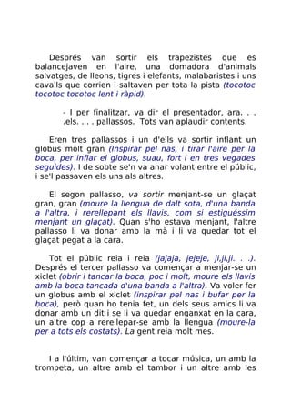 Després van sortir els trapezistes que es
balancejaven en l'aire, una domadora d'animals
salvatges, de lleons, tigres i elefants, malabaristes i uns
cavalls que corrien i saltaven per tota la pista (tocotoc
tocotoc tocotoc lent i ràpid).
- I per finalitzar, va dir el presentador, ara. . .
.els. . . . pallassos. Tots van aplaudir contents.
Eren tres pallassos i un d'ells va sortir inflant un
globus molt gran (Inspirar pel nas, i tirar l'aire per la
boca, per inflar el globus, suau, fort i en tres vegades
seguides). I de sobte se'n va anar volant entre el públic,
i se'l passaven els uns als altres.
El segon pallasso, va sortir menjant-se un glaçat
gran, gran (moure la llengua de dalt sota, d'una banda
a l'altra, i rerellepant els llavis, com si estiguéssim
menjant un glaçat). Quan s'ho estava menjant, l'altre
pallasso li va donar amb la mà i li va quedar tot el
glaçat pegat a la cara.
Tot el públic reia i reia (jajaja, jejeje, ji,ji,ji. . .).
Després el tercer pallasso va començar a menjar-se un
xiclet (obrir i tancar la boca, poc i molt, moure els llavis
amb la boca tancada d'una banda a l'altra). Va voler fer
un globus amb el xiclet (inspirar pel nas i bufar per la
boca), però quan ho tenia fet, un dels seus amics li va
donar amb un dit i se li va quedar enganxat en la cara,
un altre cop a rerellepar-se amb la llengua (moure-la
per a tots els costats). La gent reia molt mes.
I a l'últim, van començar a tocar música, un amb la
trompeta, un altre amb el tambor i un altre amb les
 