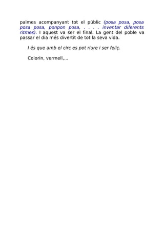 palmes acompanyant tot el públic (posa posa, posa
posa posa, ponpon posa, . . . . inventar diferents
ritmes). I aquest va ser el final. La gent del poble va
passar el dia més divertit de tot la seva vida.
I és que amb el circ es pot riure i ser feliç.
Colorin, vermell,...
 