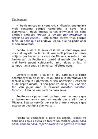 L'aniversari
Hi havia un cop una nena crida Micaela, que estava
molt contenta perquè celebraria la seva festa
d'aniversari. Havia manat cartes d'invitació als seus
amics i amigues (treure la llengua per enganxar el
segell en les cartes). Però també estava trist, perquè
tenia un amic que es cridava Pepito, que no podia anar
al seu aniversari.
Pepito, vivia a la seva casa de la muntanya, una
mica allunyada de la ciutat, era molt pobre i no tenia
mitjans per baixar a la casa de Micaela. A més a més
l'aniversari de Pepito era també el mateix dia. Pepito
mai havia pogut celebrar-ho amb altres amics, ni
tampoc havia anat a l'aniversari d'altres nens.
Llavors Micaela, li va dir al seu pare que si podia
acompanyar-la en el seu cavall fins a la muntanya per
recollir a Pepito i portar-ho al seu aniversari i celebrar
el de Pepito alhora. El seu pare va dir que si, i as van
fer. Van pujar amb el cavallet (tocotoc, tocotoc,
tocotoc,...) i lo ho van portar a casa seva.
Pepito es va posar molt content quan va veure que
arribaven els amics amb els regals per a ell i per a
Micaela. Estava nerviós per ser la primera vegada que
estava en una festa d'aniversari.
Pepito va començar a obrir els regals. Primer va
obrir una coixa i d'ella va treure un tambor (posa posa
posa, ponpon posa, repetir diversos vegades o inventar
 