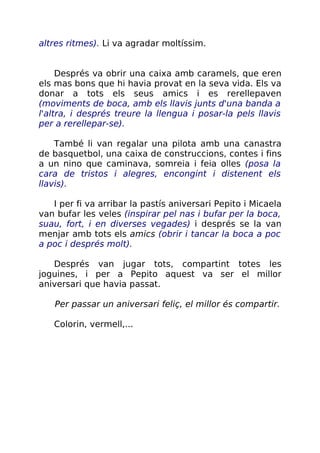 altres ritmes). Li va agradar moltíssim.
Després va obrir una caixa amb caramels, que eren
els mas bons que hi havia provat en la seva vida. Els va
donar a tots els seus amics i es rerellepaven
(moviments de boca, amb els llavis junts d'una banda a
l'altra, i després treure la llengua i posar-la pels llavis
per a rerellepar-se).
També li van regalar una pilota amb una canastra
de basquetbol, una caixa de construccions, contes i fins
a un nino que caminava, somreia i feia olles (posa la
cara de tristos i alegres, encongint i distenent els
llavis).
I per fi va arribar la pastís aniversari Pepito i Micaela
van bufar les veles (inspirar pel nas i bufar per la boca,
suau, fort, i en diverses vegades) i després se la van
menjar amb tots els amics (obrir i tancar la boca a poc
a poc i després molt).
Després van jugar tots, compartint totes les
joguines, i per a Pepito aquest va ser el millor
aniversari que havia passat.
Per passar un aniversari feliç, el millor és compartir.
Colorin, vermell,...
 