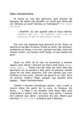 Pepe, l'extraterrestre
Hi havia un cop dos germans, que anaven de
passeig. De sobte van escoltar un soroll que vènia del
cel. Seriosa un avió? Seriosa un helicòpter? (Fer vibrar
els llavis).
- 0oohhh!, es van quedar amb la boca oberta.
(Inspirar pel nas i dir ooohhh!, amb cara de
sorpresa. Es pot fer amb altres vocals).
Era una nau espacial que aterraria al sòl. Quan va
aterrar es va obrir la porta. D'ella va sortir, qui seriosa?,
semblava un home, o un nen, perquè era baix, tenia les
cames curtes i els braços molt llargs, el cap també era
gran.
Quan va sortir de la nau va començar a emetre
alguns sons obrint i tancant els llavis amb força (pppp,
pppp, pppp,....). Tènia cara de voler ser amic dels dos
germans i es va acostar a ells, però no parlava, només
sàvia fer els sons anteriors. Ells van pensar que com
tindrien un nou amic, haurien de posar-li un nom. Se'ls
va ocórrer cridar-li Pepe, perquè cap aquells sons
ppppp.... Pepe l'extraterrestre.
També li haurien d'ensenyar parlar, i per a això, a
moure totes les parts de la cara: la llengua, els
llavis,... . A Pepe li va semblar molt bona idea això
d'aprendre a parlar amb els seus nous amics, i estava
tan content que obria i aclucava els ulls, alhora que
somreia (fer això últim) d'alegria que li donava.
 