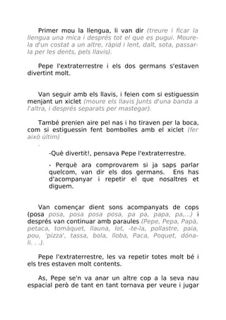 Primer mou la llengua, li van dir (treure i ficar la
llengua una mica i després tot el que es pugui. Moure-
la d'un costat a un altre, ràpid i lent, dalt, sota, passar-
la per les dents, pels llavis).
Pepe l'extraterrestre i els dos germans s'estaven
divertint molt.
Van seguir amb els llavis, i feien com si estiguessin
menjant un xiclet (moure els llavis Junts d'una banda a
l'altra, i després separats per mastegar).
També prenien aire pel nas i ho tiraven per la boca,
com si estiguessin fent bombolles amb el xiclet (fer
això últim)
.
-Què divertit!, pensava Pepe l'extraterrestre.
- Perquè ara comprovarem si ja saps parlar
quelcom, van dir els dos germans. Ens has
d'acompanyar i repetir el que nosaltres et
diguem.
Van començar dient sons acompanyats de cops
(posa posa, posa posa posa, pa pa, papa, pa,...) i
després van continuar amb paraules (Pepe, Pepa, Papà,
petaca, tomàquet, llauna, lot, -te-la, pollastre, paia,
pou, ‘pizza', tassa, bola, lloba, Paca, Poquet, dóna-
li. . .).
Pepe l'extraterrestre, les va repetir totes molt bé i
els tres estaven molt contents.
As, Pepe se'n va anar un altre cop a la seva nau
espacial però de tant en tant tornava per veure i jugar
 