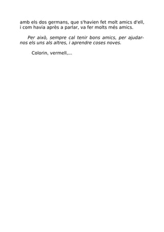 amb els dos germans, que s'havien fet molt amics d'ell,
i com havia après a parlar, va fer molts més amics.
Per això, sempre cal tenir bons amics, per ajudar-
nos els uns als altres, i aprendre coses noves.
Colorin, vermell,...
 