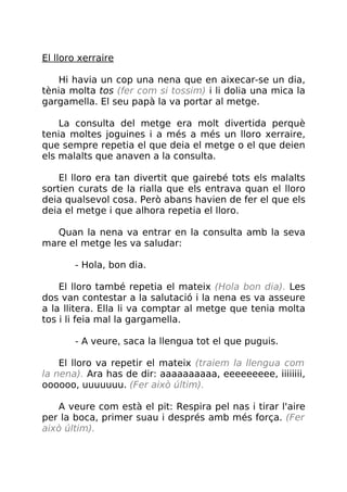 El lloro xerraire
Hi havia un cop una nena que en aixecar-se un dia,
tènia molta tos (fer com si tossim) i li dolia una mica la
gargamella. El seu papà la va portar al metge.
La consulta del metge era molt divertida perquè
tenia moltes joguines i a més a més un lloro xerraire,
que sempre repetia el que deia el metge o el que deien
els malalts que anaven a la consulta.
El lloro era tan divertit que gairebé tots els malalts
sortien curats de la rialla que els entrava quan el lloro
deia qualsevol cosa. Però abans havien de fer el que els
deia el metge i que alhora repetia el lloro.
Quan la nena va entrar en la consulta amb la seva
mare el metge les va saludar:
- Hola, bon dia.
El lloro també repetia el mateix (Hola bon dia). Les
dos van contestar a la salutació i la nena es va asseure
a la llitera. Ella li va comptar al metge que tenia molta
tos i li feia mal la gargamella.
- A veure, saca la llengua tot el que puguis.
El lloro va repetir el mateix (traiem la llengua com
la nena). Ara has de dir: aaaaaaaaaa, eeeeeeeee, iiiiiiii,
oooooo, uuuuuuu. (Fer això últim).
A veure com està el pit: Respira pel nas i tirar l'aire
per la boca, primer suau i després amb més força. (Fer
això últim).
 