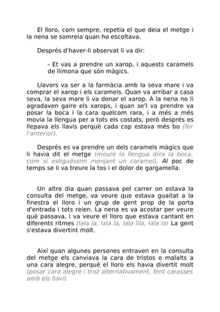 El lloro, com sempre, repetia el que deia el metge i
la nena se somreia quan ho escoltava.
Després d'haver-li observat li va dir:
- Et vas a prendre un xarop, i aquests caramels
de llimona que són màgics.
Llavors va ser a la farmàcia amb la seva mare i va
comprar el xarop i els caramels. Quan va arribar a casa
seva, la seva mare li va donar el xarop. A la nena no li
agradaven gaire els xarops, i quan se'l va prendre va
posar la boca i la cara quelcom rara, i a més a més
movia la llengua per a tots els costats, però després es
llepava els llavis perquè cada cop estava més bo (fer
l'anterior).
Després es va prendre un dels caramels màgics que
li havia dit el metge (moure la llengua dins la boca,
com si estiguéssim menjant un caramel). Al poc de
temps se li va treure la tos i el dolor de gargamella.
Un altre dia quan passava pel carrer on estava la
consulta del metge, va veure que estava guaitat a la
finestra el lloro i un grup de gent prop de la porta
d'entrada i tots reien. La nena es va acostar per veure
què passava, i va veure el lloro que estava cantant en
diferents ritmes (lala la, lala la, lala lila, lala la) La gent
s'estava divertint molt.
Així quan algunes persones entraven en la consulta
del metge els canviava la cara de tristos o malalts a
una cara alegre, perquè el lloro els havia divertit molt
(posar cara alegre i trist alternativament, fent carasses
amb els llavi).
 