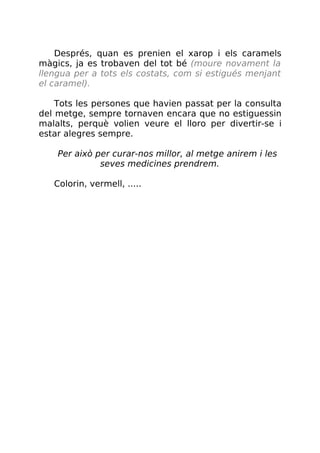 Després, quan es prenien el xarop i els caramels
màgics, ja es trobaven del tot bé (moure novament la
llengua per a tots els costats, com si estigués menjant
el caramel).
Tots les persones que havien passat per la consulta
del metge, sempre tornaven encara que no estiguessin
malalts, perquè volien veure el lloro per divertir-se i
estar alegres sempre.
Per això per curar-nos millor, al metge anirem i les
seves medicines prendrem.
Colorin, vermell, .....
 