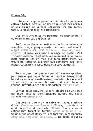 El mag feliç
Hi havia un cop un poble en què totes les persones
estaven tristes, perquè una bruixa que passava per allí
un dia pujada en la seva escombra, va dir: Tarari,
tarari, ja no seràs feliç, ni podràs riure.
Des de llavors totes les persones d'aquest poble ja
no reien, ni els cap a gràcia res.
Però un va donar va arribar al poble un cotxe que
semblava màgic perquè sortia d'ell una música molt
alegre (lalalí lalalá, lalali lalala la,... inventar ritmes
alegres). El cotxe va aturar a la plaça del poble i d'ell
va sortir un home vestit amb una roba molt rara, també
molt elegant. Era un mag que faria molts trucs. Va
treure del cotxe un sac gran que semblava que tenia
moltes coses dins, i va començar la seva actuació.
Tota la gent que passava per allí s'anava quedant
per veure el que cap a. Primer va treure un barret, i del
barret va sortir un conill de drap, però de sobte el conill
va començar a moure els llavis, i després treia la
llengua movent-la per a tots els costats (fer això últim).
El mag havia convertit al conill de drap en un conill
de debò. Tota la gent aplaudia perquè els havia
agradat molt aquest truc.
Després va treure d'una caixa un gat que estava
dormit (Fer com que dormíem). El mag li va dir a la
gent: Anem a despertar-ho. Primer farem com si
estiguéssim tocant el tambor (posa posa posa.....).
Sembla que no es desperta, ara tocarem la campaneta
(ning-ning, ning-ning, ning-ning,....). De sobte el gat es
 