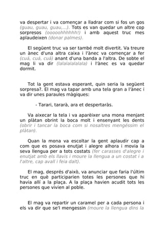 va despertar i va començar a lladrar com si fos un gos
(guau, guau, guau,...). Tots es van quedar un altre cop
sorpresos (ooooohhhhhh!) i amb aquest truc mes
aplaudeixen (donar palmes).
El següent truc va ser també molt divertit. Va treure
un ànec d'una altra caixa i l'ànec va començar a fer
(cuá, cuá, cuá) anant d'una banda a l'altra. De sobte el
mag li va dir (lalalalalalala) i l'ànec es va quedar
dormit.
Tot la gent estava esperant, quin seria la següent
sorpresa?. El mag va tapar amb una tela gran a l'ànec i
va dir unes paraules màgiques:
- Tarari, tararà, ara et despertaràs.
Va aixecar la tela i va aparèixer una mona menjant
un plàtan obrint la boca molt i ensenyant les dents
(obrir i tancar la boca com si nosaltres mengéssim el
plàtan).
Quan la mona va escoltar la gent aplaudir cap a
com que es posava enutjat i alegre alhora i movia la
seva llengua per a tots costats (fer carasses d'alegre i
enutjat amb els llavis i moure la llengua a un costat i a
l'altre, cap avall i feia dalt).
El mag, després d'això, va anunciar que faria l'últim
truc en què participarien totes les persones que hi
havia allí a la plaça. A la plaça havien acudit tots les
persones que vivien al poble.
El mag va repartir un caramel per a cada persona i
els va dir que se'l mengessin (moure la llengua dins la
 
