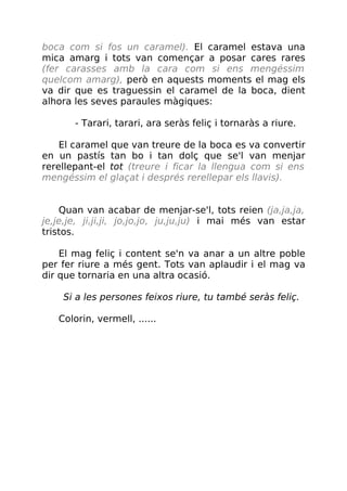 boca com si fos un caramel). El caramel estava una
mica amarg i tots van començar a posar cares rares
(fer carasses amb la cara com si ens mengéssim
quelcom amarg), però en aquests moments el mag els
va dir que es traguessin el caramel de la boca, dient
alhora les seves paraules màgiques:
- Tarari, tarari, ara seràs feliç i tornaràs a riure.
El caramel que van treure de la boca es va convertir
en un pastís tan bo i tan dolç que se'l van menjar
rerellepant-el tot (treure i ficar la llengua com si ens
mengéssim el glaçat i després rerellepar els llavis).
Quan van acabar de menjar-se'l, tots reien (ja,ja,ja,
je,je,je, ji,ji,ji, jo,jo,jo, ju,ju,ju) i mai més van estar
tristos.
El mag feliç i content se'n va anar a un altre poble
per fer riure a més gent. Tots van aplaudir i el mag va
dir que tornaria en una altra ocasió.
Si a les persones feixos riure, tu també seràs feliç.
Colorin, vermell, ......
 