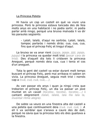 La Princesa Poteta
Hi havia un cop un castell en què va viure una
princesa. Però la princesa estava tancada des de feia
molts anys en una habitació i no podia sortir, ni podia
parlar amb ningú, perquè una bruixa malvada li va dir
les paraules següents:
- Lalali, lalaló, d'aquí no sortiràs. Lalali, lalalá,
tampoc parlaràs i només diràs: cua, cua, cua,
fins que el príncep Feliç et tregui d'aquí.
La bruixa se va anar rient (jajaja, jejeje, jijiji, jojojo,
jujuju) i la princesa va quedar molt trist (posar cara de
trist). Des d'aquell dia tots li cridaven la princesa
Aneguet, perquè només deia cua, cua i tenia el cos
d'un aneguet.
Tota la gent del castell va estar durant molt temps
buscant el príncep Feliç, però mai arribava ni sabien on
vivia. La princesa Aneguet, seguia molt trist i només
cap a (cuá, cuá, cuá, cuá,....).
As van passar els anys i quan ja ningú creia que
trobarien el príncep Feliç, un dia va passar un jove
muntat en un cavall (tocotoc, tocotoc, tocotoc,...) i
cantant alegrement (lalali, lalalá, lala lila lala la,
inventar ritme alegre).
De sobte va veure en una finestra alta del castell a
una poteta que contínuament deia (cuá, cuá, cuá, ). A
ell li va semblar que s'anava a caure des de dalt,
perquè no sàvia que la princesa tots els dies guaitava a
la finestra.
 