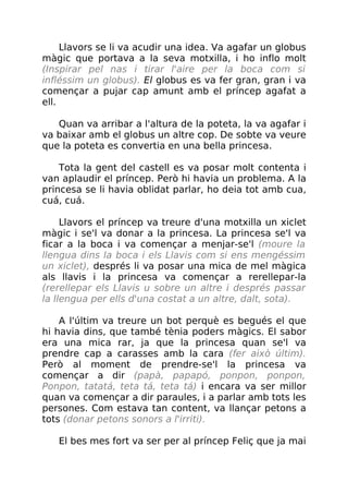 Llavors se li va acudir una idea. Va agafar un globus
màgic que portava a la seva motxilla, i ho inflo molt
(Inspirar pel nas i tirar l'aire per la boca com si
infléssim un globus). El globus es va fer gran, gran i va
començar a pujar cap amunt amb el príncep agafat a
ell.
Quan va arribar a l'altura de la poteta, la va agafar i
va baixar amb el globus un altre cop. De sobte va veure
que la poteta es convertia en una bella princesa.
Tota la gent del castell es va posar molt contenta i
van aplaudir el príncep. Però hi havia un problema. A la
princesa se li havia oblidat parlar, ho deia tot amb cua,
cuá, cuá.
Llavors el príncep va treure d'una motxilla un xiclet
màgic i se'l va donar a la princesa. La princesa se'l va
ficar a la boca i va començar a menjar-se'l (moure la
llengua dins la boca i els Llavis com si ens mengéssim
un xiclet), després li va posar una mica de mel màgica
als llavis i la princesa va començar a rerellepar-la
(rerellepar els Llavis u sobre un altre i després passar
la llengua per ells d'una costat a un altre, dalt, sota).
A l'últim va treure un bot perquè es begués el que
hi havia dins, que també tènia poders màgics. El sabor
era una mica rar, ja que la princesa quan se'l va
prendre cap a carasses amb la cara (fer això últim).
Però al moment de prendre-se'l la princesa va
començar a dir (papà, papapó, ponpon, ponpon,
Ponpon, tatatá, teta tá, teta tá) i encara va ser millor
quan va començar a dir paraules, i a parlar amb tots les
persones. Com estava tan content, va llançar petons a
tots (donar petons sonors a l'irriti).
El bes mes fort va ser per al príncep Feliç que ja mai
 