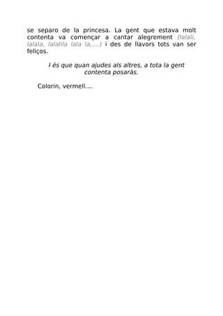 se separo de la princesa. La gent que estava molt
contenta va començar a cantar alegrement (lalali,
lalala, lalalila lala la,....) i des de llavors tots van ser
feliços.
I és que quan ajudes als altres, a tota la gent
contenta posaràs.
Colorin, vermell....
 