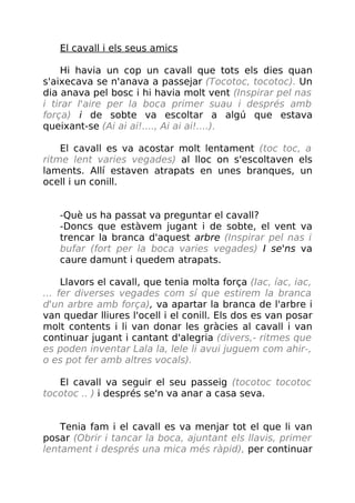 El cavall i els seus amics
Hi havia un cop un cavall que tots els dies quan
s'aixecava se n'anava a passejar (Tocotoc, tocotoc). Un
dia anava pel bosc i hi havia molt vent (Inspirar pel nas
i tirar l'aire per la boca primer suau i després amb
força) i de sobte va escoltar a algú que estava
queixant-se (Ai ai ai!...., Ai ai ai!....).
El cavall es va acostar molt lentament (toc toc, a
ritme lent varies vegades) al lloc on s'escoltaven els
laments. Allí estaven atrapats en unes branques, un
ocell i un conill.
-Què us ha passat va preguntar el cavall?
-Doncs que estàvem jugant i de sobte, el vent va
trencar la branca d'aquest arbre (Inspirar pel nas i
bufar (fort per la boca varies vegades) I se'ns va
caure damunt i quedem atrapats.
Llavors el cavall, que tenia molta força (Iac, íac, iac,
... fer diverses vegades com sí que estirem la branca
d'un arbre amb força), va apartar la branca de l'arbre i
van quedar lliures l'ocell i el conill. Els dos es van posar
molt contents i li van donar les gràcies al cavall i van
continuar jugant i cantant d'alegria (divers,- ritmes que
es poden inventar Lala la, lele li avui juguem com ahir-,
o es pot fer amb altres vocals).
El cavall va seguir el seu passeig (tocotoc tocotoc
tocotoc .. ) i després se'n va anar a casa seva.
Tenia fam i el cavall es va menjar tot el que li van
posar (Obrir i tancar la boca, ajuntant els llavis, primer
lentament i després una mica més ràpid), per continuar
 
