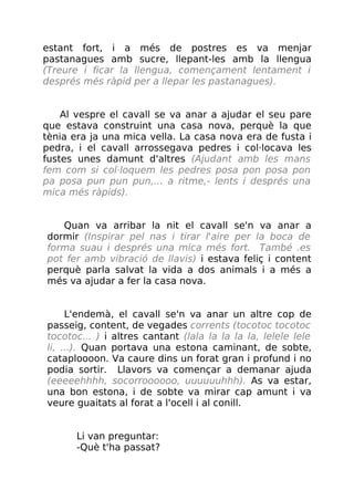 estant fort, i a més de postres es va menjar
pastanagues amb sucre, llepant-les amb la llengua
(Treure i ficar la llengua, començament lentament i
després més ràpid per a llepar les pastanagues).
Al vespre el cavall se va anar a ajudar el seu pare
que estava construint una casa nova, perquè la que
tènia era ja una mica vella. La casa nova era de fusta i
pedra, i el cavall arrossegava pedres i col·locava les
fustes unes damunt d'altres (Ajudant amb les mans
fem com si col·loquem les pedres posa pon posa pon
pa posa pun pun pun,... a ritme,- lents i després una
mica més ràpids).
Quan va arribar la nit el cavall se'n va anar a
dormir (Inspirar pel nas i tirar l'aire per la boca de
forma suau i després una mica més fort. També .es
pot fer amb vibració de llavis) i estava feliç i content
perquè parla salvat la vida a dos animals i a més a
més va ajudar a fer la casa nova.
L'endemà, el cavall se'n va anar un altre cop de
passeig, content, de vegades corrents (tocotoc tocotoc
tocotoc... ) i altres cantant (lala la la la la, lelele lele
li, ...). Quan portava una estona caminant, de sobte,
cataploooon. Va caure dins un forat gran i profund i no
podia sortir. Llavors va començar a demanar ajuda
(eeeeehhhh, socorroooooo, uuuuuuhhh). As va estar,
una bon estona, i de sobte va mirar cap amunt i va
veure guaitats al forat a l'ocell i al conill.
Li van preguntar:
-Què t'ha passat?
 
