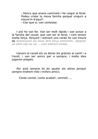 - Doncs que anava caminant i he caigut al forat.
Podeu cridar la meva família perquè vinguin a
treure'm d'aquí?.
- Clar que si, van contestar.
I així ho van fer. Van ser molt ràpids i van avisar a
la família del cavall, que van ser al forat, i com tenien
molta força, llençant i estirant una corda ho van treure
de (Estrenyent els llavis fent força mmmmm.. després
un altre cop íac iac..., com estirant corda).
Llavors el cavall els va donar les gràcies al conill i a
l'ocell, i van ser amics per a sempre, i molts dies
jugaven plegats.
Per això sempre és bo ajudar als altres perquè
sempre tindrem més i millors amics.
Conte contat, conte acabat!, vermell,....
 