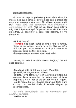 El pallasso rialletes
Hi havia un cop un pallasso que no sàvia riure i a
més a més quan sortia al circ tampoc cap a gràcia als
nens que anaven a veure-ho. El pallasso estava molt
trist (Posar cara trist, estrenyent llavis suaument i
entretancant els ulls). Però un va donar quan estava
mig dormit i pensant què fer per no estar trist i fer riure
als altres, va aparèixer la seva fada padrina, i li va
preguntar:
- Què et passa?.
- Perquè que quan surto al circ i faig la funció,
ningú es riu. Anem, no em riu ni jo. Mira no se'm
mou cap part de la meva cara, ni puc aixecar ni
braços ni peus, de trist que estic.
- Bueno això es va a solucionar molt aviat.
Llavors, va treure la seva vareta màgica, i va dir
unes paraules:
- Pota tááá pota tííí tothom a riure. (Repetir).
- Ja està?, va preguntar el pallasso.
- Ja està,- li va contestar -; en la pròxima funció, ho
veurem. Però abans he de comprovar si tens
preparat la cara i tot el cos per fer riure a la gent.
Has de moure-ho tot, i llavors segur que faràs riure
a tots i tu també riuràs i estaràs alegre. Jo
t'acompanyaré.
(Els nens acompanyen tots els moviments per
ajudar el pallasso).
I així ho va fer:
 