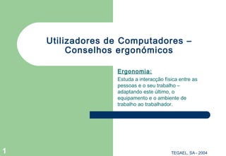 TEGAEL, SA - 20041
Utilizadores de Computadores –
Conselhos ergonómicos
Ergonomia:
Estuda a interacção física entre as
pessoas e o seu trabalho –
adaptando este último, o
equipamento e o ambiente de
trabalho ao trabalhador.
 