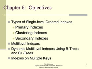 2
Chapter 6: Objectives
 Types of Single-level Ordered Indexes
 Primary Indexes
 Clustering Indexes
 Secondary Indexes
 Multilevel Indexes
 Dynamic Multilevel Indexes Using B-Trees
and B+-Trees
 Indexes on Multiple Keys
Ritu CHaturvedi
Figures adapted from Fundamentals of Database
Systems By Elmasri and Navathe
 