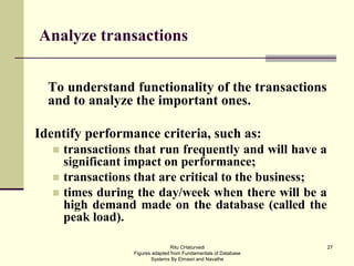 27
Analyze transactions
To understand functionality of the transactions
and to analyze the important ones.
Identify performance criteria, such as:
 transactions that run frequently and will have a
significant impact on performance;
 transactions that are critical to the business;
 times during the day/week when there will be a
high demand made on the database (called the
peak load).
Ritu CHaturvedi
Figures adapted from Fundamentals of Database
Systems By Elmasri and Navathe
 
