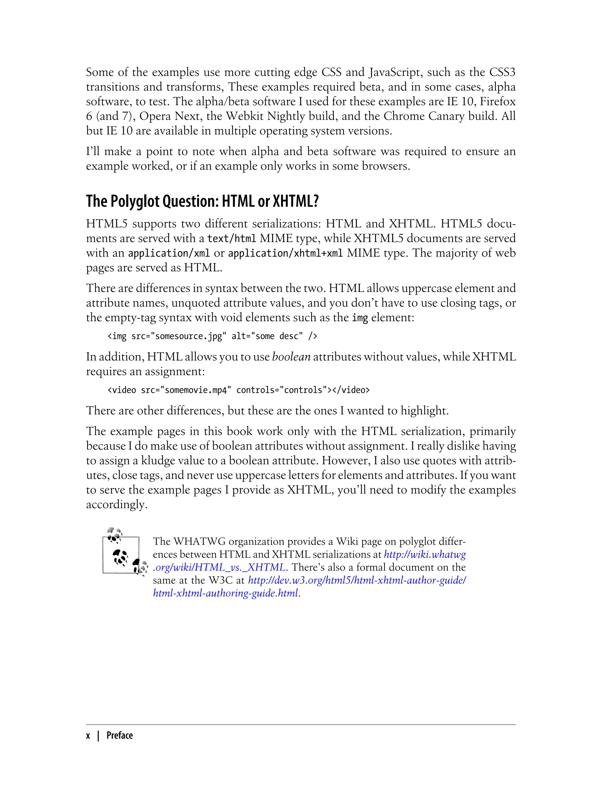 Some of the examples use more cutting edge CSS and JavaScript, such as the CSS3
transitions and transforms, These examples required beta, and in some cases, alpha
software, to test. The alpha/beta software I used for these examples are IE 10, Firefox
6 (and 7), Opera Next, the Webkit Nightly build, and the Chrome Canary build. All
but IE 10 are available in multiple operating system versions.
I’ll make a point to note when alpha and beta software was required to ensure an
example worked, or if an example only works in some browsers.
The Polyglot Question: HTML or XHTML?
HTML5 supports two different serializations: HTML and XHTML. HTML5 docu-
ments are served with a text/html MIME type, while XHTML5 documents are served
with an application/xml or application/xhtml+xml MIME type. The majority of web
pages are served as HTML.
There are differences in syntax between the two. HTML allows uppercase element and
attribute names, unquoted attribute values, and you don’t have to use closing tags, or
the empty-tag syntax with void elements such as the img element:
<img src="somesource.jpg" alt="some desc" />
In addition, HTML allows you to use boolean attributes without values, while XHTML
requires an assignment:
<video src="somemovie.mp4" controls="controls"></video>
There are other differences, but these are the ones I wanted to highlight.
The example pages in this book work only with the HTML serialization, primarily
because I do make use of boolean attributes without assignment. I really dislike having
to assign a kludge value to a boolean attribute. However, I also use quotes with attrib-
utes, close tags, and never use uppercase letters for elements and attributes. If you want
to serve the example pages I provide as XHTML, you’ll need to modify the examples
accordingly.
The WHATWG organization provides a Wiki page on polyglot differ-
ences between HTML and XHTML serializations at http://wiki.whatwg
.org/wiki/HTML_vs._XHTML. There’s also a formal document on the
same at the W3C at http://dev.w3.org/html5/html-xhtml-author-guide/
html-xhtml-authoring-guide.html.
x | Preface
 