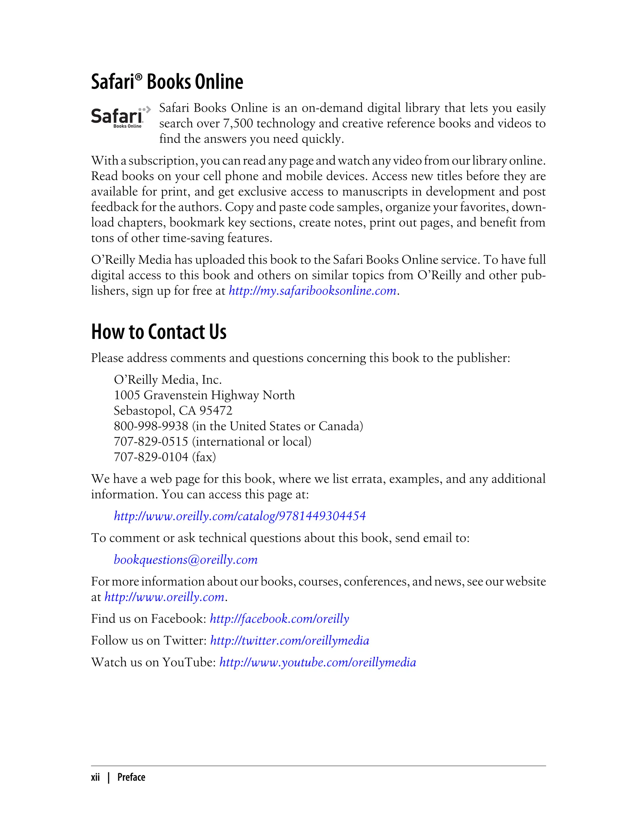 Safari® Books Online
Safari Books Online is an on-demand digital library that lets you easily
search over 7,500 technology and creative reference books and videos to
find the answers you need quickly.
Withasubscription,youcanreadanypageandwatchanyvideofromourlibraryonline.
Read books on your cell phone and mobile devices. Access new titles before they are
available for print, and get exclusive access to manuscripts in development and post
feedback for the authors. Copy and paste code samples, organize your favorites, down-
load chapters, bookmark key sections, create notes, print out pages, and benefit from
tons of other time-saving features.
O’Reilly Media has uploaded this book to the Safari Books Online service. To have full
digital access to this book and others on similar topics from O’Reilly and other pub-
lishers, sign up for free at http://my.safaribooksonline.com.
How to Contact Us
Please address comments and questions concerning this book to the publisher:
O’Reilly Media, Inc.
1005 Gravenstein Highway North
Sebastopol, CA 95472
800-998-9938 (in the United States or Canada)
707-829-0515 (international or local)
707-829-0104 (fax)
We have a web page for this book, where we list errata, examples, and any additional
information. You can access this page at:
http://www.oreilly.com/catalog/9781449304454
To comment or ask technical questions about this book, send email to:
bookquestions@oreilly.com
For more information about our books, courses, conferences, and news, see our website
at http://www.oreilly.com.
Find us on Facebook: http://facebook.com/oreilly
Follow us on Twitter: http://twitter.com/oreillymedia
Watch us on YouTube: http://www.youtube.com/oreillymedia
xii | Preface
 