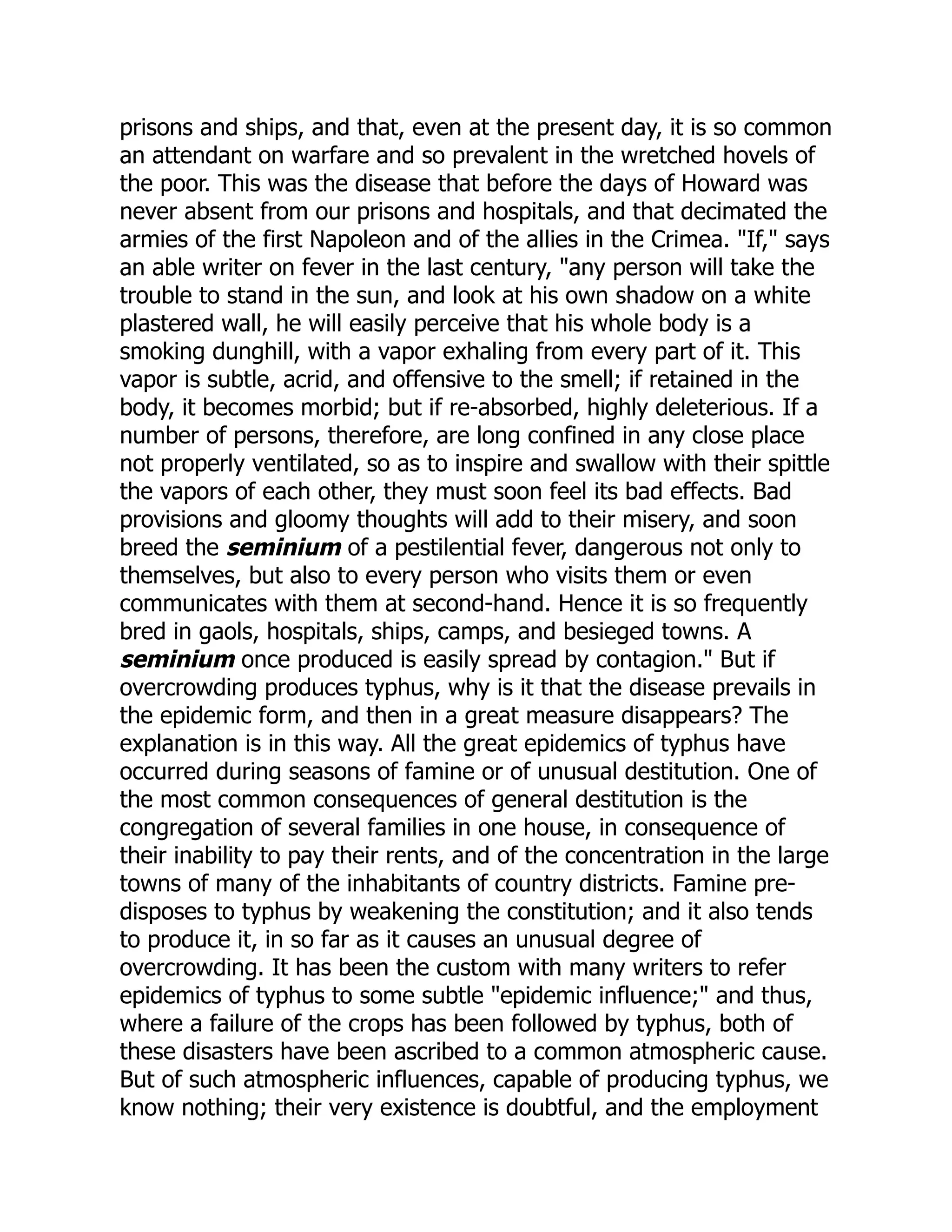 prisons and ships, and that, even at the present day, it is so common
an attendant on warfare and so prevalent in the wretched hovels of
the poor. This was the disease that before the days of Howard was
never absent from our prisons and hospitals, and that decimated the
armies of the first Napoleon and of the allies in the Crimea. "If," says
an able writer on fever in the last century, "any person will take the
trouble to stand in the sun, and look at his own shadow on a white
plastered wall, he will easily perceive that his whole body is a
smoking dunghill, with a vapor exhaling from every part of it. This
vapor is subtle, acrid, and offensive to the smell; if retained in the
body, it becomes morbid; but if re-absorbed, highly deleterious. If a
number of persons, therefore, are long confined in any close place
not properly ventilated, so as to inspire and swallow with their spittle
the vapors of each other, they must soon feel its bad effects. Bad
provisions and gloomy thoughts will add to their misery, and soon
breed the seminium of a pestilential fever, dangerous not only to
themselves, but also to every person who visits them or even
communicates with them at second-hand. Hence it is so frequently
bred in gaols, hospitals, ships, camps, and besieged towns. A
seminium once produced is easily spread by contagion." But if
overcrowding produces typhus, why is it that the disease prevails in
the epidemic form, and then in a great measure disappears? The
explanation is in this way. All the great epidemics of typhus have
occurred during seasons of famine or of unusual destitution. One of
the most common consequences of general destitution is the
congregation of several families in one house, in consequence of
their inability to pay their rents, and of the concentration in the large
towns of many of the inhabitants of country districts. Famine pre-
disposes to typhus by weakening the constitution; and it also tends
to produce it, in so far as it causes an unusual degree of
overcrowding. It has been the custom with many writers to refer
epidemics of typhus to some subtle "epidemic influence;" and thus,
where a failure of the crops has been followed by typhus, both of
these disasters have been ascribed to a common atmospheric cause.
But of such atmospheric influences, capable of producing typhus, we
know nothing; their very existence is doubtful, and the employment
 