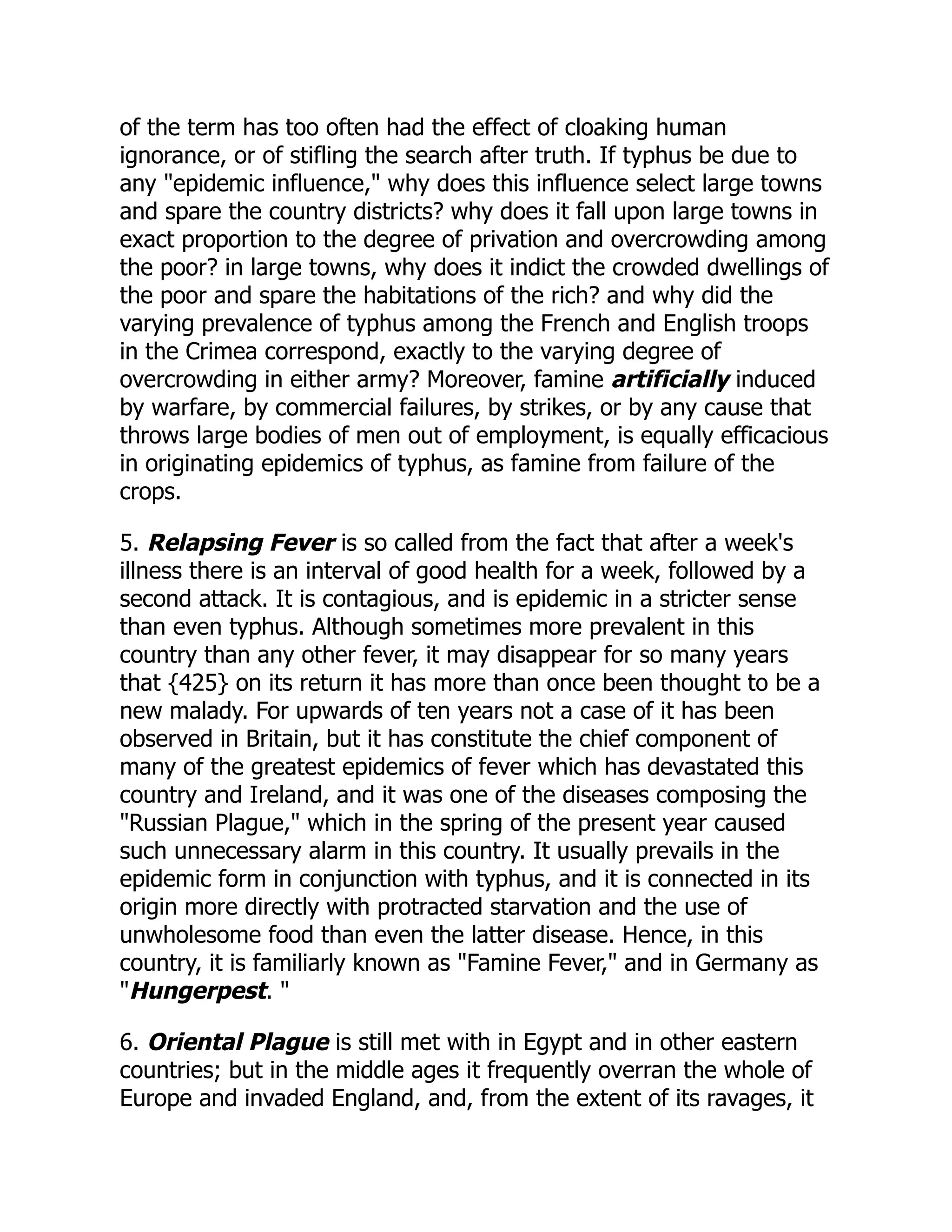 of the term has too often had the effect of cloaking human
ignorance, or of stifling the search after truth. If typhus be due to
any "epidemic influence," why does this influence select large towns
and spare the country districts? why does it fall upon large towns in
exact proportion to the degree of privation and overcrowding among
the poor? in large towns, why does it indict the crowded dwellings of
the poor and spare the habitations of the rich? and why did the
varying prevalence of typhus among the French and English troops
in the Crimea correspond, exactly to the varying degree of
overcrowding in either army? Moreover, famine artificially induced
by warfare, by commercial failures, by strikes, or by any cause that
throws large bodies of men out of employment, is equally efficacious
in originating epidemics of typhus, as famine from failure of the
crops.
5. Relapsing Fever is so called from the fact that after a week's
illness there is an interval of good health for a week, followed by a
second attack. It is contagious, and is epidemic in a stricter sense
than even typhus. Although sometimes more prevalent in this
country than any other fever, it may disappear for so many years
that {425} on its return it has more than once been thought to be a
new malady. For upwards of ten years not a case of it has been
observed in Britain, but it has constitute the chief component of
many of the greatest epidemics of fever which has devastated this
country and Ireland, and it was one of the diseases composing the
"Russian Plague," which in the spring of the present year caused
such unnecessary alarm in this country. It usually prevails in the
epidemic form in conjunction with typhus, and it is connected in its
origin more directly with protracted starvation and the use of
unwholesome food than even the latter disease. Hence, in this
country, it is familiarly known as "Famine Fever," and in Germany as
"Hungerpest. "
6. Oriental Plague is still met with in Egypt and in other eastern
countries; but in the middle ages it frequently overran the whole of
Europe and invaded England, and, from the extent of its ravages, it
 