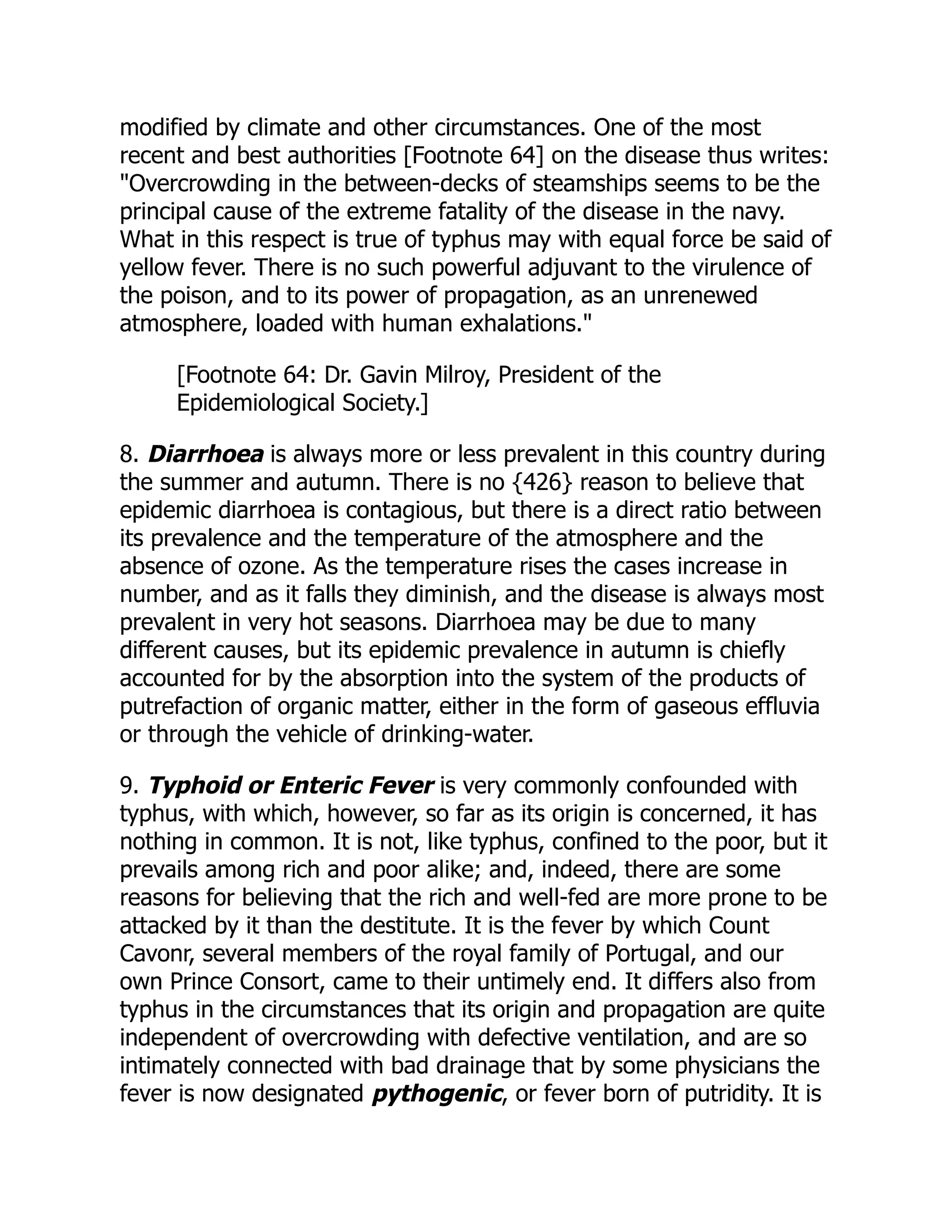 modified by climate and other circumstances. One of the most
recent and best authorities [Footnote 64] on the disease thus writes:
"Overcrowding in the between-decks of steamships seems to be the
principal cause of the extreme fatality of the disease in the navy.
What in this respect is true of typhus may with equal force be said of
yellow fever. There is no such powerful adjuvant to the virulence of
the poison, and to its power of propagation, as an unrenewed
atmosphere, loaded with human exhalations."
[Footnote 64: Dr. Gavin Milroy, President of the
Epidemiological Society.]
8. Diarrhoea is always more or less prevalent in this country during
the summer and autumn. There is no {426} reason to believe that
epidemic diarrhoea is contagious, but there is a direct ratio between
its prevalence and the temperature of the atmosphere and the
absence of ozone. As the temperature rises the cases increase in
number, and as it falls they diminish, and the disease is always most
prevalent in very hot seasons. Diarrhoea may be due to many
different causes, but its epidemic prevalence in autumn is chiefly
accounted for by the absorption into the system of the products of
putrefaction of organic matter, either in the form of gaseous effluvia
or through the vehicle of drinking-water.
9. Typhoid or Enteric Fever is very commonly confounded with
typhus, with which, however, so far as its origin is concerned, it has
nothing in common. It is not, like typhus, confined to the poor, but it
prevails among rich and poor alike; and, indeed, there are some
reasons for believing that the rich and well-fed are more prone to be
attacked by it than the destitute. It is the fever by which Count
Cavonr, several members of the royal family of Portugal, and our
own Prince Consort, came to their untimely end. It differs also from
typhus in the circumstances that its origin and propagation are quite
independent of overcrowding with defective ventilation, and are so
intimately connected with bad drainage that by some physicians the
fever is now designated pythogenic, or fever born of putridity. It is
 