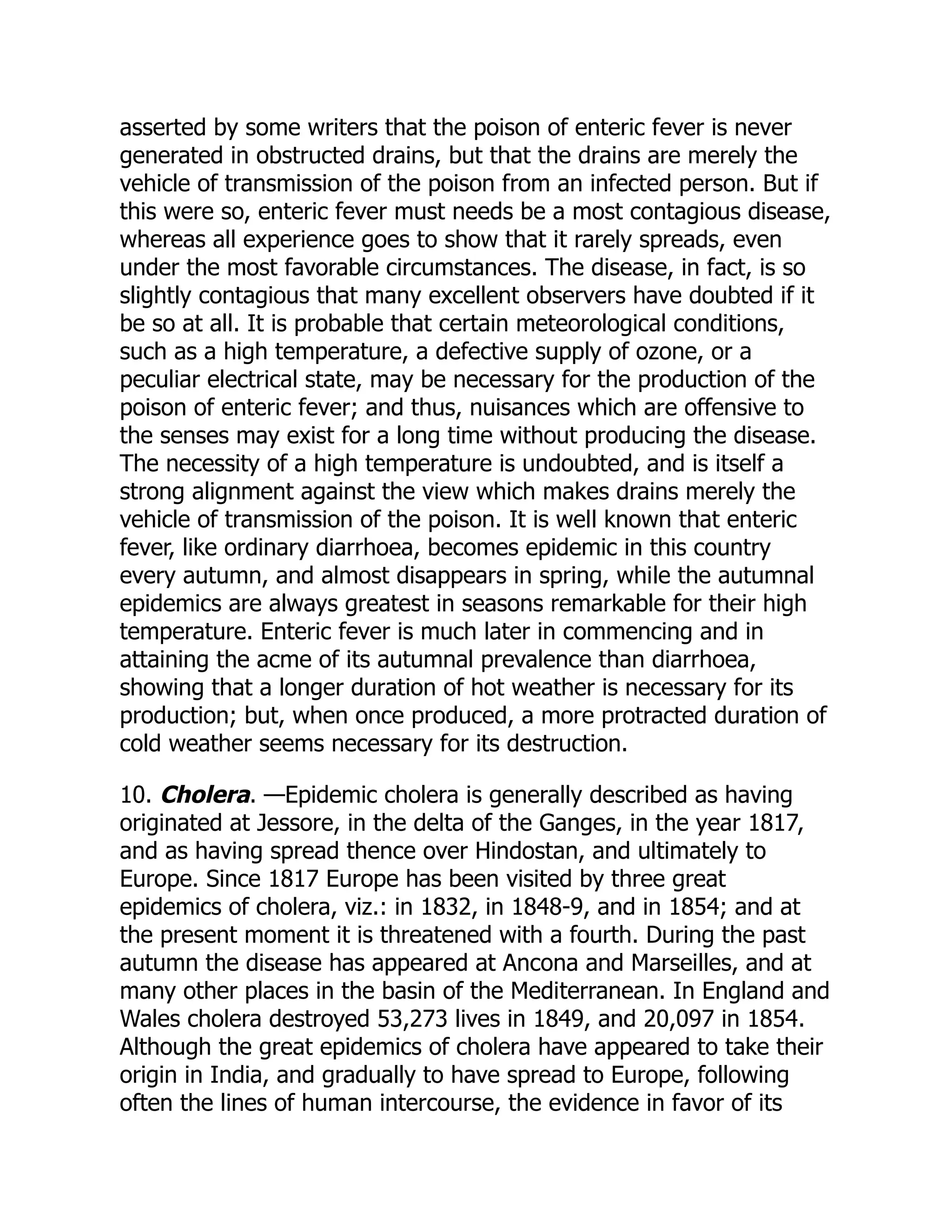 asserted by some writers that the poison of enteric fever is never
generated in obstructed drains, but that the drains are merely the
vehicle of transmission of the poison from an infected person. But if
this were so, enteric fever must needs be a most contagious disease,
whereas all experience goes to show that it rarely spreads, even
under the most favorable circumstances. The disease, in fact, is so
slightly contagious that many excellent observers have doubted if it
be so at all. It is probable that certain meteorological conditions,
such as a high temperature, a defective supply of ozone, or a
peculiar electrical state, may be necessary for the production of the
poison of enteric fever; and thus, nuisances which are offensive to
the senses may exist for a long time without producing the disease.
The necessity of a high temperature is undoubted, and is itself a
strong alignment against the view which makes drains merely the
vehicle of transmission of the poison. It is well known that enteric
fever, like ordinary diarrhoea, becomes epidemic in this country
every autumn, and almost disappears in spring, while the autumnal
epidemics are always greatest in seasons remarkable for their high
temperature. Enteric fever is much later in commencing and in
attaining the acme of its autumnal prevalence than diarrhoea,
showing that a longer duration of hot weather is necessary for its
production; but, when once produced, a more protracted duration of
cold weather seems necessary for its destruction.
10. Cholera. —Epidemic cholera is generally described as having
originated at Jessore, in the delta of the Ganges, in the year 1817,
and as having spread thence over Hindostan, and ultimately to
Europe. Since 1817 Europe has been visited by three great
epidemics of cholera, viz.: in 1832, in 1848-9, and in 1854; and at
the present moment it is threatened with a fourth. During the past
autumn the disease has appeared at Ancona and Marseilles, and at
many other places in the basin of the Mediterranean. In England and
Wales cholera destroyed 53,273 lives in 1849, and 20,097 in 1854.
Although the great epidemics of cholera have appeared to take their
origin in India, and gradually to have spread to Europe, following
often the lines of human intercourse, the evidence in favor of its
 