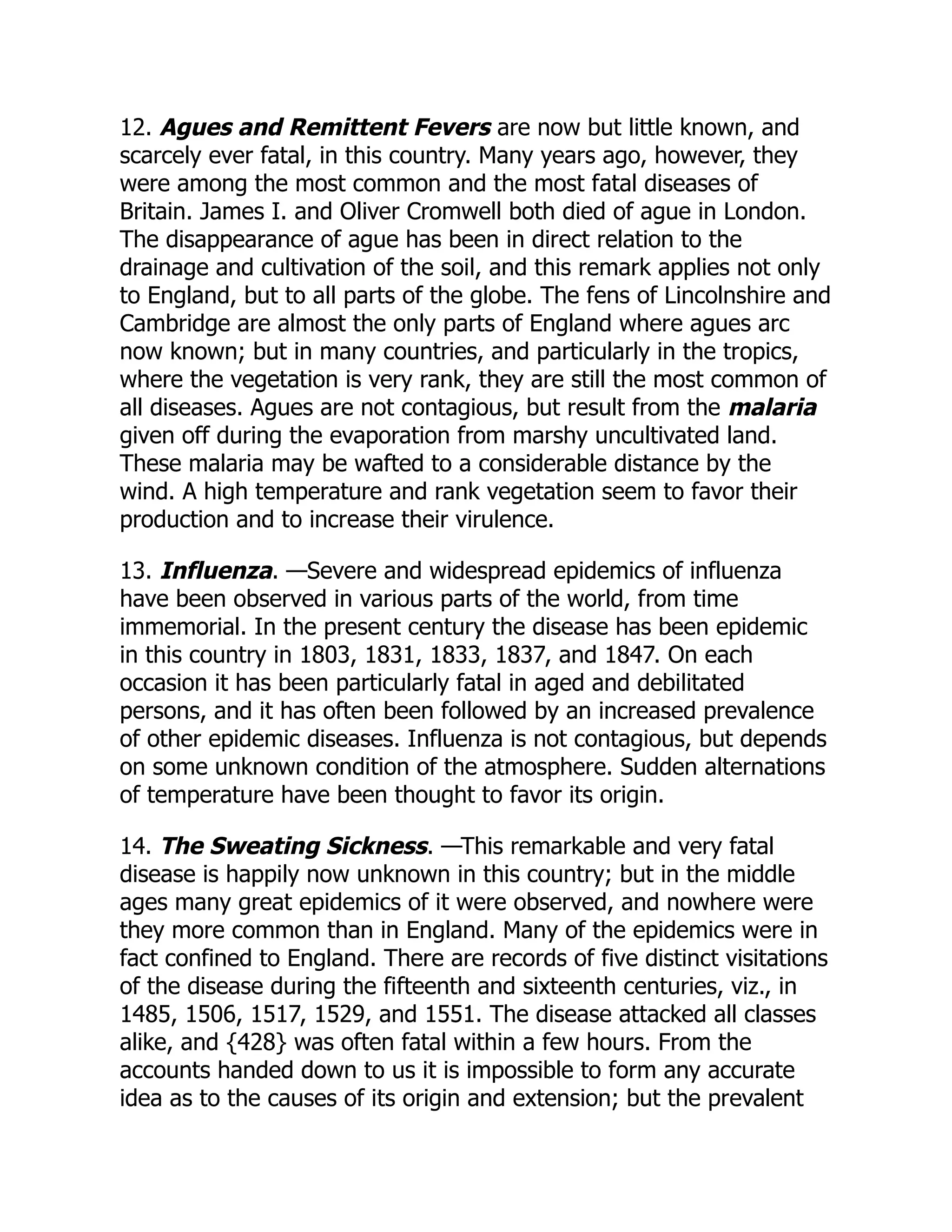 12. Agues and Remittent Fevers are now but little known, and
scarcely ever fatal, in this country. Many years ago, however, they
were among the most common and the most fatal diseases of
Britain. James I. and Oliver Cromwell both died of ague in London.
The disappearance of ague has been in direct relation to the
drainage and cultivation of the soil, and this remark applies not only
to England, but to all parts of the globe. The fens of Lincolnshire and
Cambridge are almost the only parts of England where agues arc
now known; but in many countries, and particularly in the tropics,
where the vegetation is very rank, they are still the most common of
all diseases. Agues are not contagious, but result from the malaria
given off during the evaporation from marshy uncultivated land.
These malaria may be wafted to a considerable distance by the
wind. A high temperature and rank vegetation seem to favor their
production and to increase their virulence.
13. Influenza. —Severe and widespread epidemics of influenza
have been observed in various parts of the world, from time
immemorial. In the present century the disease has been epidemic
in this country in 1803, 1831, 1833, 1837, and 1847. On each
occasion it has been particularly fatal in aged and debilitated
persons, and it has often been followed by an increased prevalence
of other epidemic diseases. Influenza is not contagious, but depends
on some unknown condition of the atmosphere. Sudden alternations
of temperature have been thought to favor its origin.
14. The Sweating Sickness. —This remarkable and very fatal
disease is happily now unknown in this country; but in the middle
ages many great epidemics of it were observed, and nowhere were
they more common than in England. Many of the epidemics were in
fact confined to England. There are records of five distinct visitations
of the disease during the fifteenth and sixteenth centuries, viz., in
1485, 1506, 1517, 1529, and 1551. The disease attacked all classes
alike, and {428} was often fatal within a few hours. From the
accounts handed down to us it is impossible to form any accurate
idea as to the causes of its origin and extension; but the prevalent
 