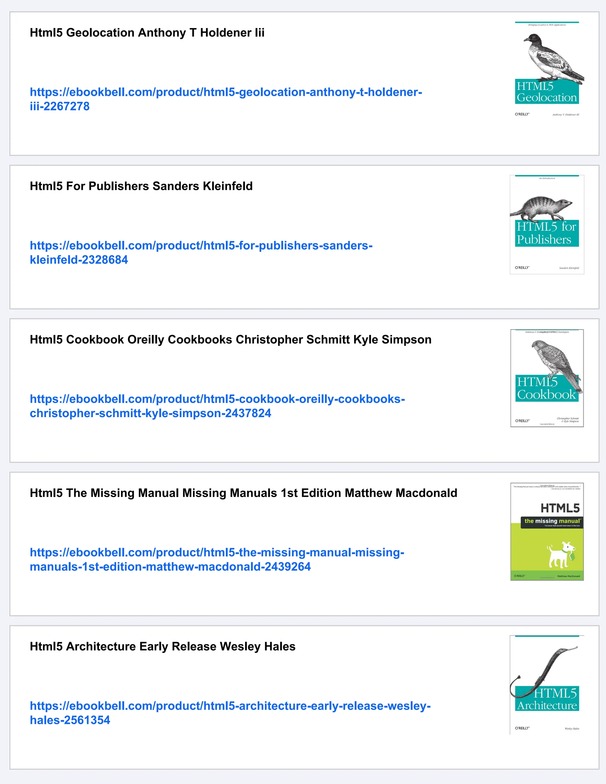 Html5 Geolocation Anthony T Holdener Iii
https://ebookbell.com/product/html5-geolocation-anthony-t-holdener-
iii-2267278
Html5 For Publishers Sanders Kleinfeld
https://ebookbell.com/product/html5-for-publishers-sanders-
kleinfeld-2328684
Html5 Cookbook Oreilly Cookbooks Christopher Schmitt Kyle Simpson
https://ebookbell.com/product/html5-cookbook-oreilly-cookbooks-
christopher-schmitt-kyle-simpson-2437824
Html5 The Missing Manual Missing Manuals 1st Edition Matthew Macdonald
https://ebookbell.com/product/html5-the-missing-manual-missing-
manuals-1st-edition-matthew-macdonald-2439264
Html5 Architecture Early Release Wesley Hales
https://ebookbell.com/product/html5-architecture-early-release-wesley-
hales-2561354
 