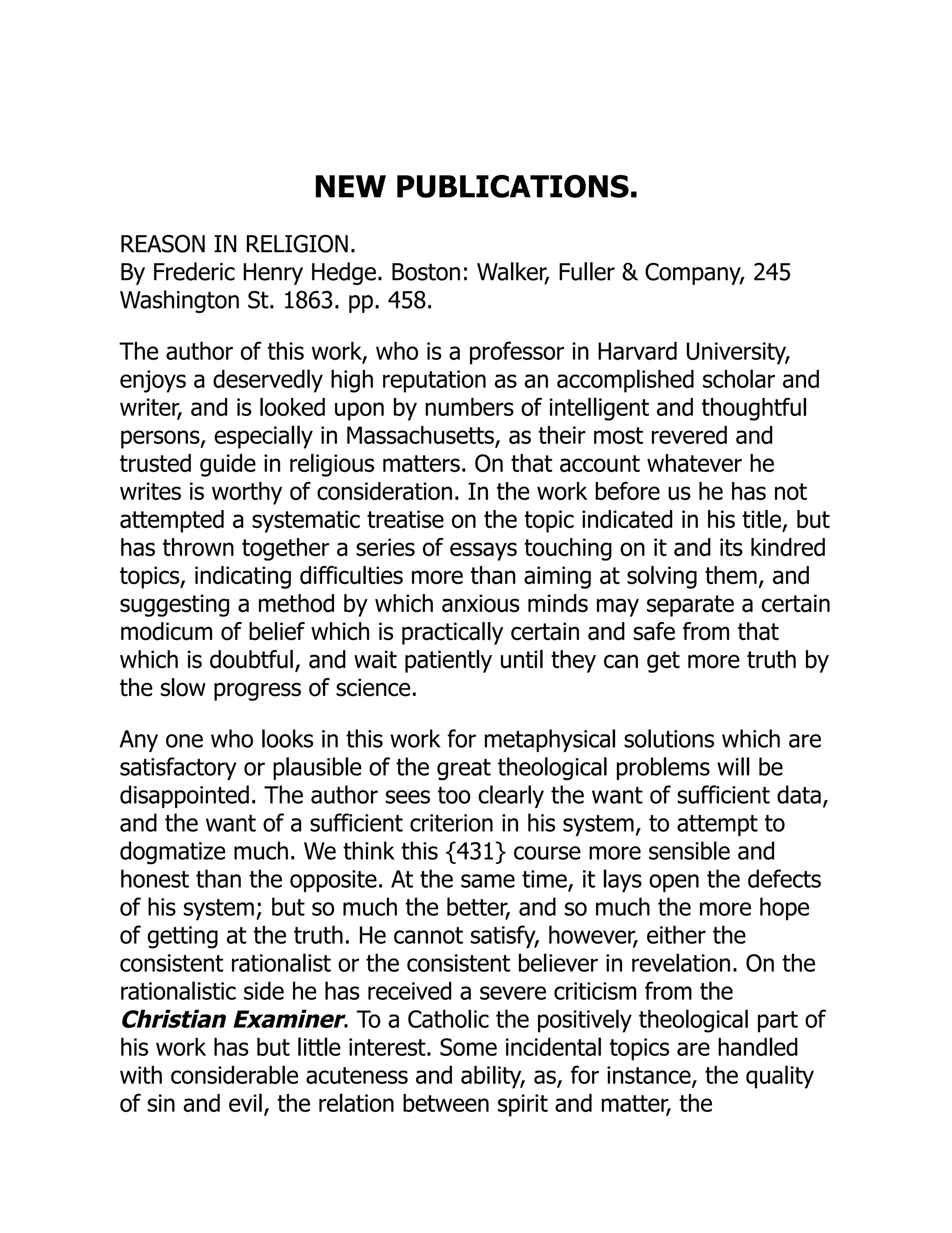 NEW PUBLICATIONS.
REASON IN RELIGION.
By Frederic Henry Hedge. Boston: Walker, Fuller & Company, 245
Washington St. 1863. pp. 458.
The author of this work, who is a professor in Harvard University,
enjoys a deservedly high reputation as an accomplished scholar and
writer, and is looked upon by numbers of intelligent and thoughtful
persons, especially in Massachusetts, as their most revered and
trusted guide in religious matters. On that account whatever he
writes is worthy of consideration. In the work before us he has not
attempted a systematic treatise on the topic indicated in his title, but
has thrown together a series of essays touching on it and its kindred
topics, indicating difficulties more than aiming at solving them, and
suggesting a method by which anxious minds may separate a certain
modicum of belief which is practically certain and safe from that
which is doubtful, and wait patiently until they can get more truth by
the slow progress of science.
Any one who looks in this work for metaphysical solutions which are
satisfactory or plausible of the great theological problems will be
disappointed. The author sees too clearly the want of sufficient data,
and the want of a sufficient criterion in his system, to attempt to
dogmatize much. We think this {431} course more sensible and
honest than the opposite. At the same time, it lays open the defects
of his system; but so much the better, and so much the more hope
of getting at the truth. He cannot satisfy, however, either the
consistent rationalist or the consistent believer in revelation. On the
rationalistic side he has received a severe criticism from the
Christian Examiner. To a Catholic the positively theological part of
his work has but little interest. Some incidental topics are handled
with considerable acuteness and ability, as, for instance, the quality
of sin and evil, the relation between spirit and matter, the
 